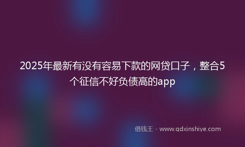 2025年最新有没有容易下款的网贷口子，整合5个征信不好负债高的app