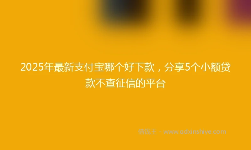 2025年最新支付宝哪个好下款，分享5个小额贷款不查征信的平台