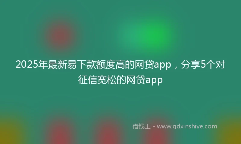 2025年最新易下款额度高的网贷app，分享5个对征信宽松的网贷app