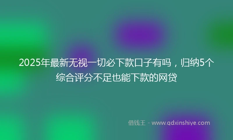 2025年最新无视一切必下款口子有吗，归纳5个综合评分不足也能下款的网贷