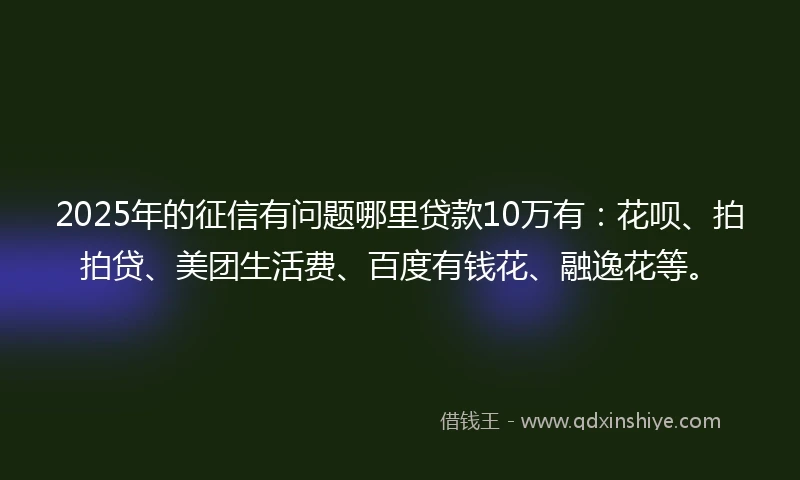 2025年的征信有问题哪里贷款10万有：花呗、拍拍贷、美团生活费、百度有钱花、融逸花等。