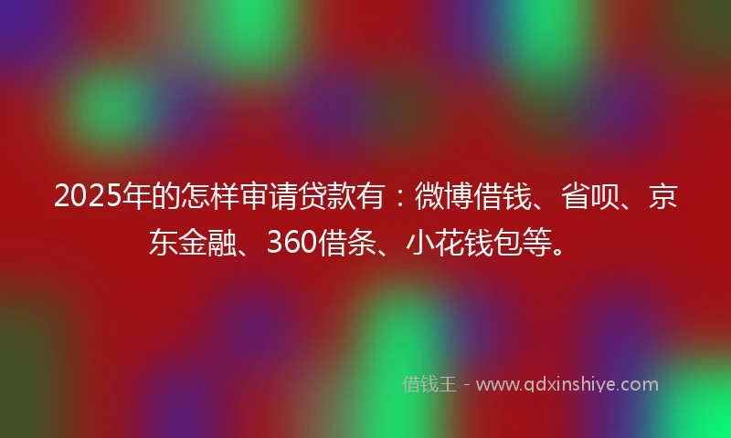 2025年的怎样审请贷款有：微博借钱、省呗、京东金融、360借条、小花钱包等。