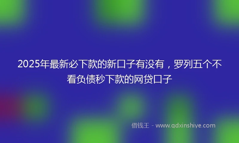 2025年最新必下款的新口子有没有，罗列五个不看负债秒下款的网贷口子
