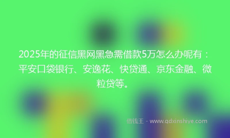 2025年的征信黑网黑急需借款5万怎么办呢有：平安口袋银行、安逸花、快贷通、京东金融、微粒贷等。