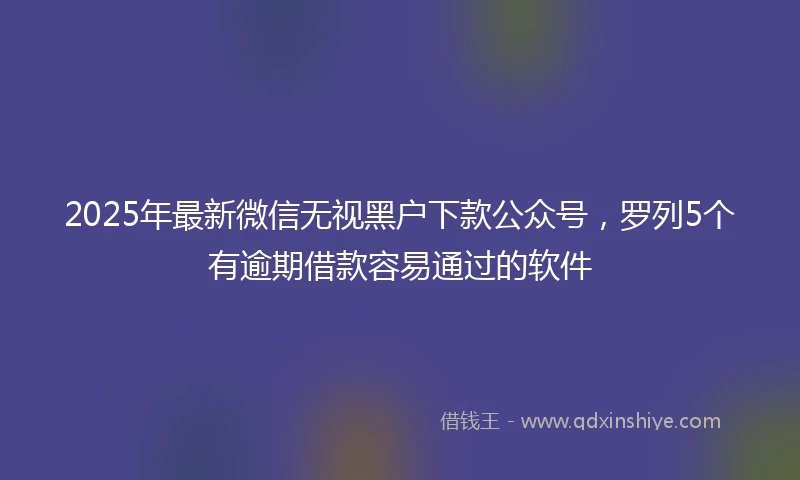 2025年最新微信无视黑户下款公众号，罗列5个有逾期借款容易通过的软件
