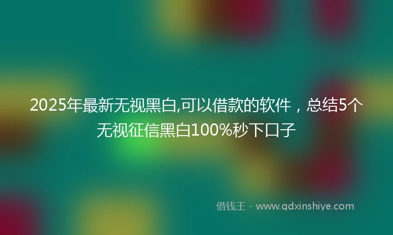 2025年最新无视黑白,可以借款的软件，总结5个无视征信黑白100%秒下口子