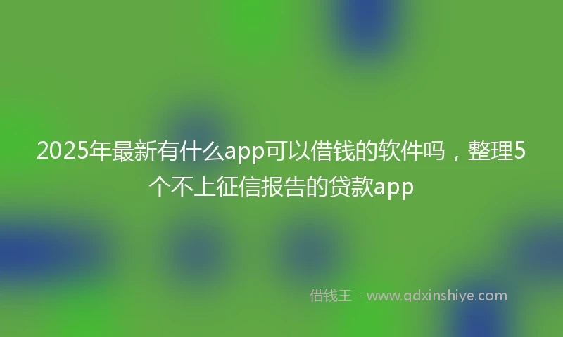 2025年最新有什么app可以借钱的软件吗，整理5个不上征信报告的贷款app