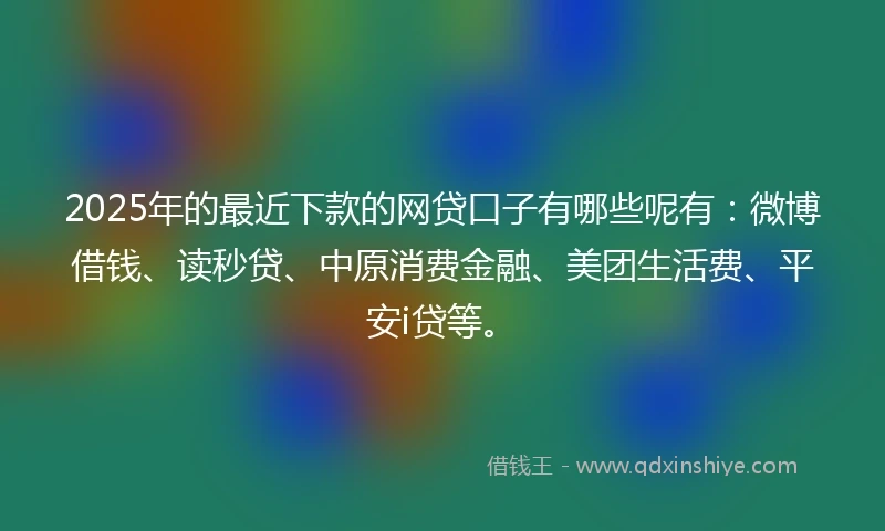 2025年的最近下款的网贷口子有哪些呢有：微博借钱、读秒贷、中原消费金融、美团生活费、平安i贷等。