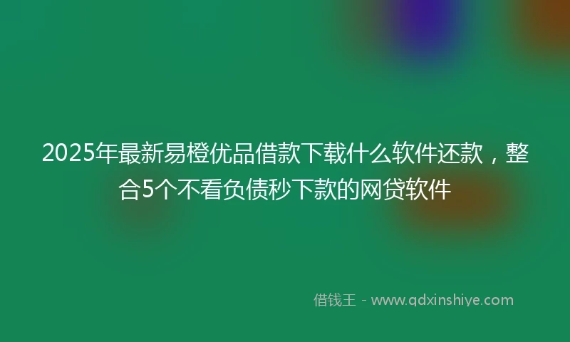 2025年最新易橙优品借款下载什么软件还款，整合5个不看负债秒下款的网贷软件