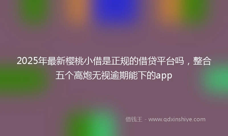 2025年最新樱桃小借是正规的借贷平台吗，整合五个高炮无视逾期能下的app