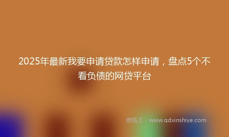 2025年最新我要申请贷款怎样申请，盘点5个不看负债的网贷平台