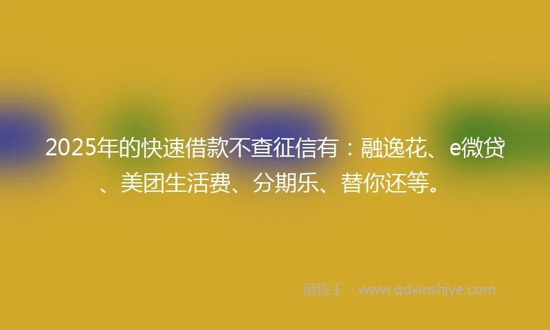 2025年的快速借款不查征信有：融逸花、e微贷、美团生活费、分期乐、替你还等。