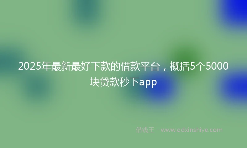 2025年最新最好下款的借款平台，概括5个5000块贷款秒下app