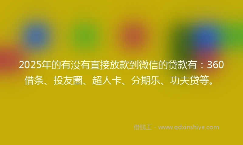 2025年的有没有直接放款到微信的贷款有：360借条、投友圈、超人卡、分期乐、功夫贷等。