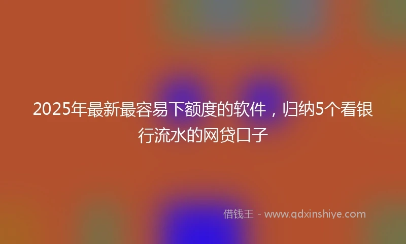 2025年最新最容易下额度的软件，归纳5个看银行流水的网贷口子