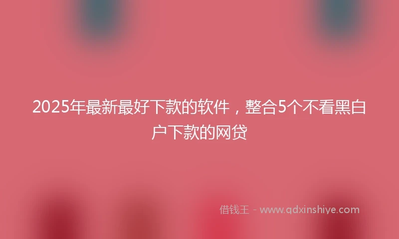 2025年最新最好下款的软件，整合5个不看黑白户下款的网贷