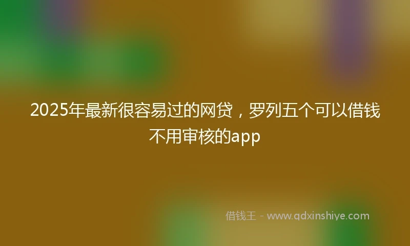 2025年最新很容易过的网贷，罗列五个可以借钱不用审核的app