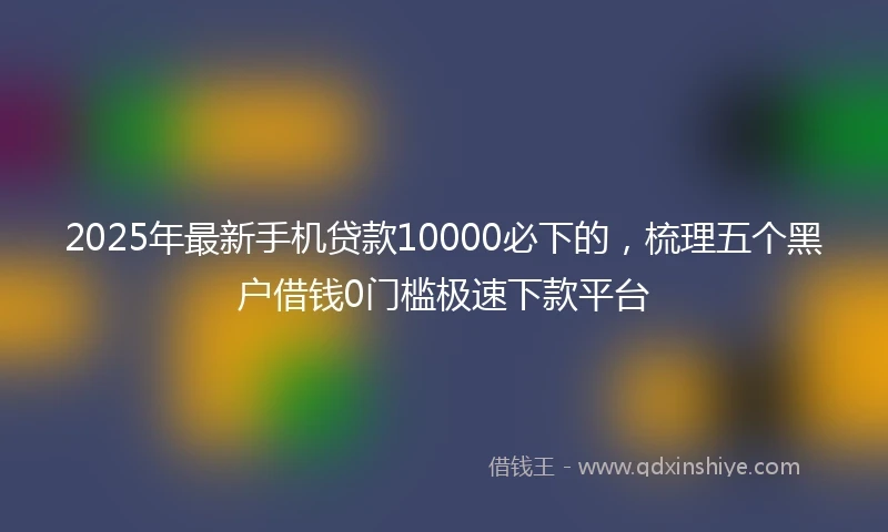 2025年最新手机贷款10000必下的，梳理五个黑户借钱0门槛极速下款平台
