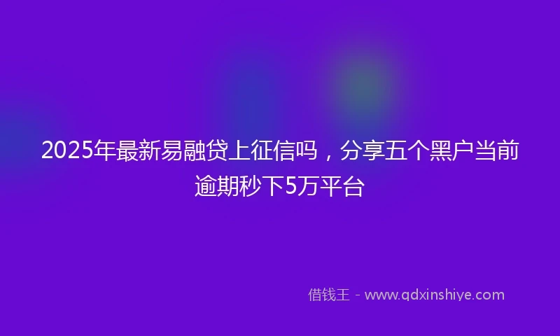2025年最新易融贷上征信吗，分享五个黑户当前逾期秒下5万平台
