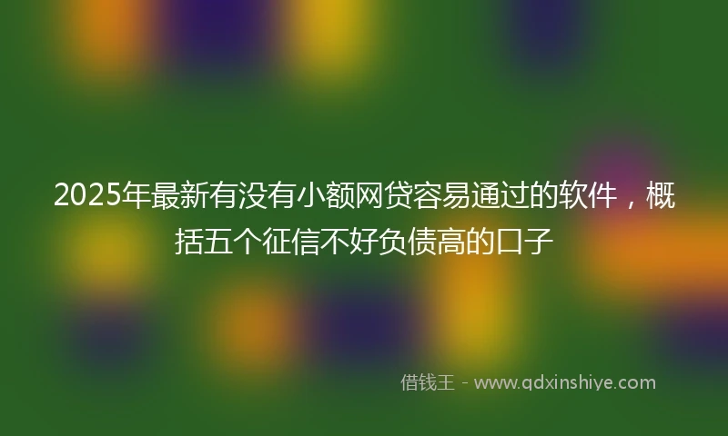 2025年最新有没有小额网贷容易通过的软件，概括五个征信不好负债高的口子
