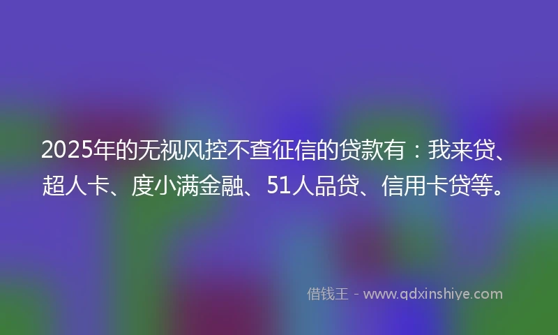2025年的无视风控不查征信的贷款有：我来贷、超人卡、度小满金融、51人品贷、信用卡贷等。