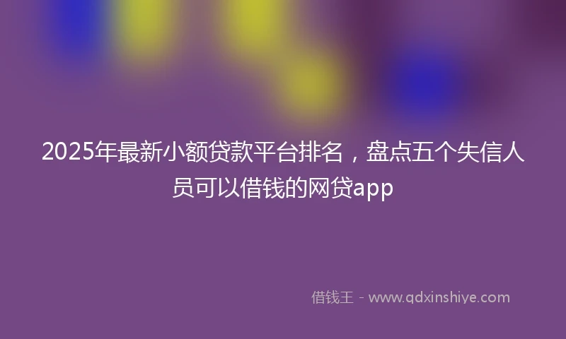 2025年最新小额贷款平台排名，盘点五个失信人员可以借钱的网贷app