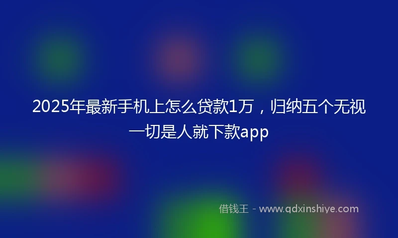 2025年最新手机上怎么贷款1万，归纳五个无视一切是人就下款app