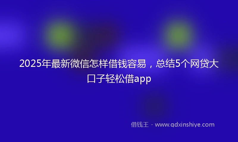 2025年最新微信怎样借钱容易，总结5个网贷大口子轻松借app