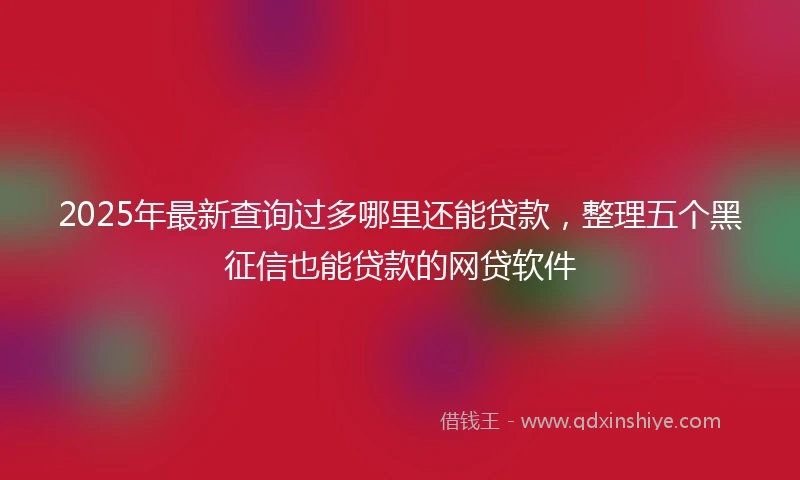 2025年最新查询过多哪里还能贷款，整理五个黑征信也能贷款的网贷软件