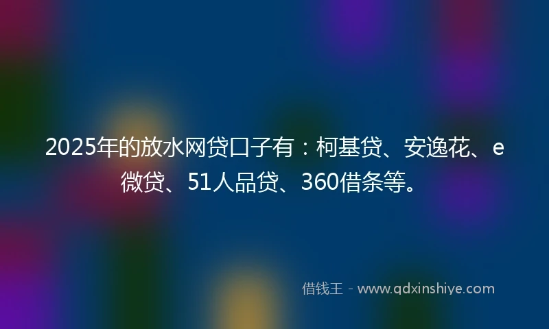 2025年的放水网贷口子有：柯基贷、安逸花、e微贷、51人品贷、360借条等。
