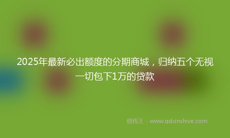 2025年最新必出额度的分期商城，归纳五个无视一切包下1万的贷款