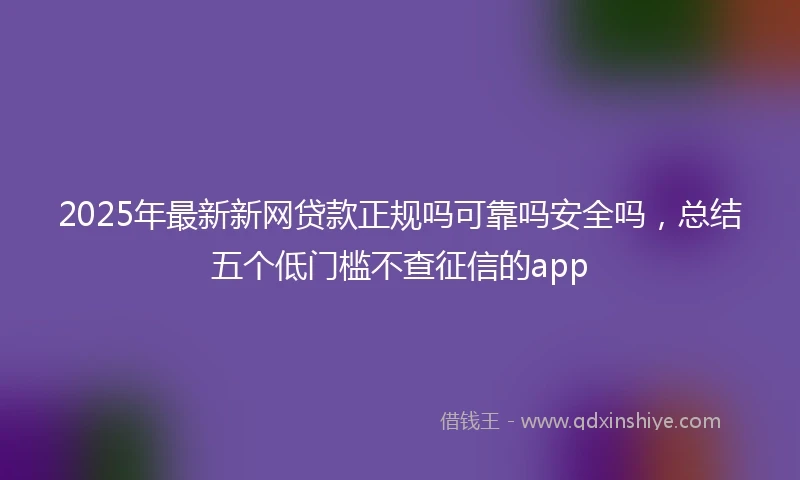 2025年最新新网贷款正规吗可靠吗安全吗，总结五个低门槛不查征信的app