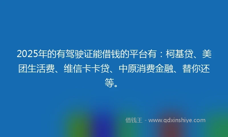 2025年的有驾驶证能借钱的平台有：柯基贷、美团生活费、维信卡卡贷、中原消费金融、替你还等。