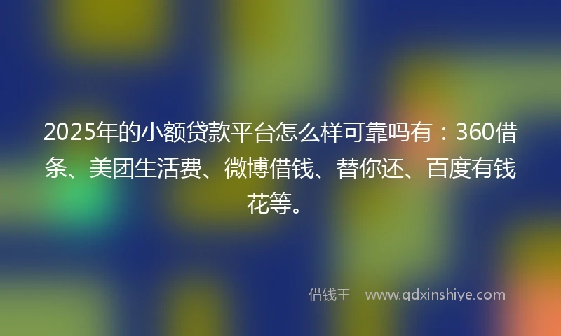 2025年的小额贷款平台怎么样可靠吗有：360借条、美团生活费、微博借钱、替你还、百度有钱花等。