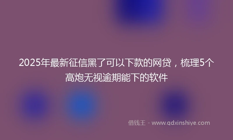2025年最新征信黑了可以下款的网贷，梳理5个高炮无视逾期能下的软件