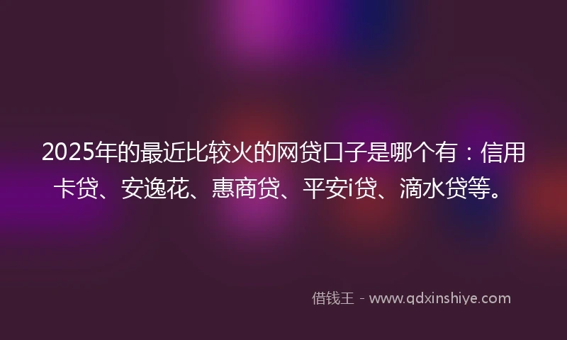 2025年的最近比较火的网贷口子是哪个有：信用卡贷、安逸花、惠商贷、平安i贷、滴水贷等。