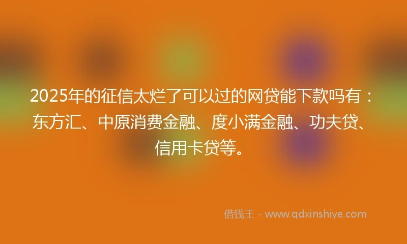 2025年的征信太烂了可以过的网贷能下款吗有：东方汇、中原消费金融、度小满金融、功夫贷、信用卡贷等。