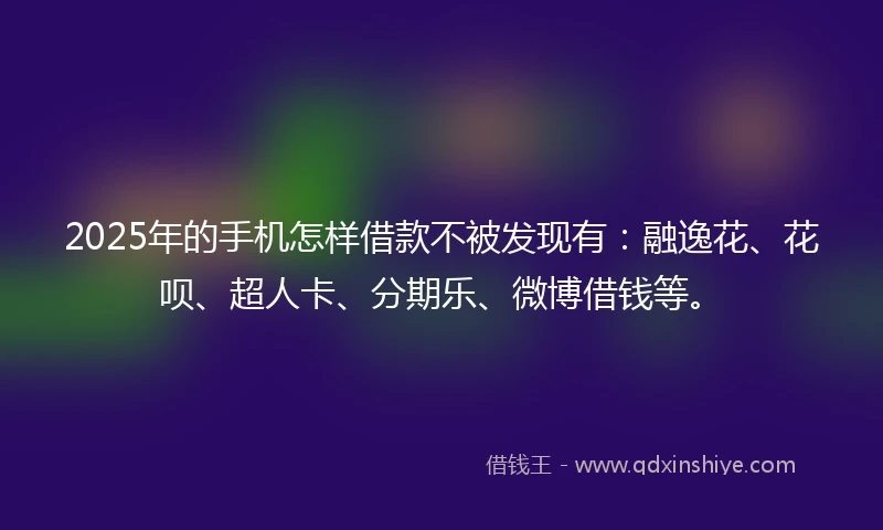 2025年的手机怎样借款不被发现有：融逸花、花呗、超人卡、分期乐、微博借钱等。