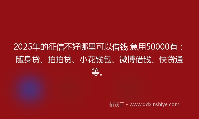 2025年的征信不好哪里可以借钱 急用50000有：随身贷、拍拍贷、小花钱包、微博借钱、快贷通等。
