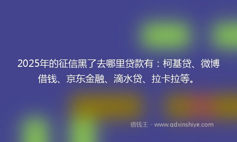 2025年的征信黑了去哪里贷款有：柯基贷、微博借钱、京东金融、滴水贷、拉卡拉等。