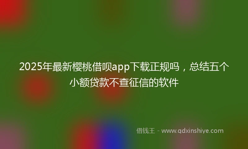 2025年最新樱桃借呗app下载正规吗，总结五个小额贷款不查征信的软件