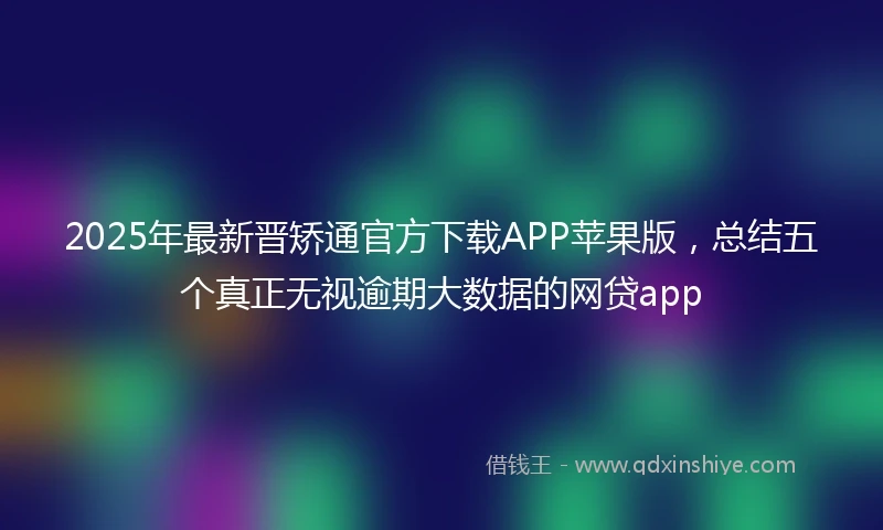 2025年最新晋矫通官方下载APP苹果版，总结五个真正无视逾期大数据的网贷app
