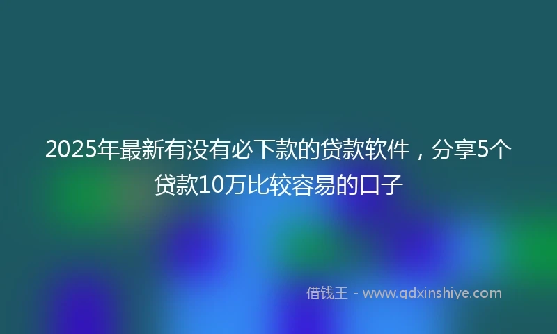 2025年最新有没有必下款的贷款软件，分享5个贷款10万比较容易的口子