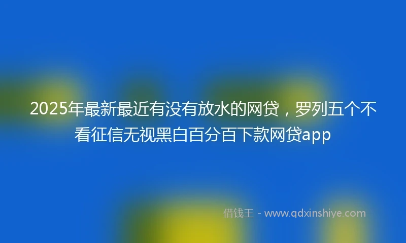 2025年最新最近有没有放水的网贷，罗列五个不看征信无视黑白百分百下款网贷app