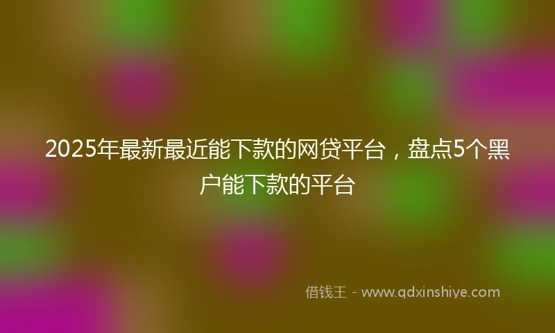 2025年最新最近能下款的网贷平台，盘点5个黑户能下款的平台
