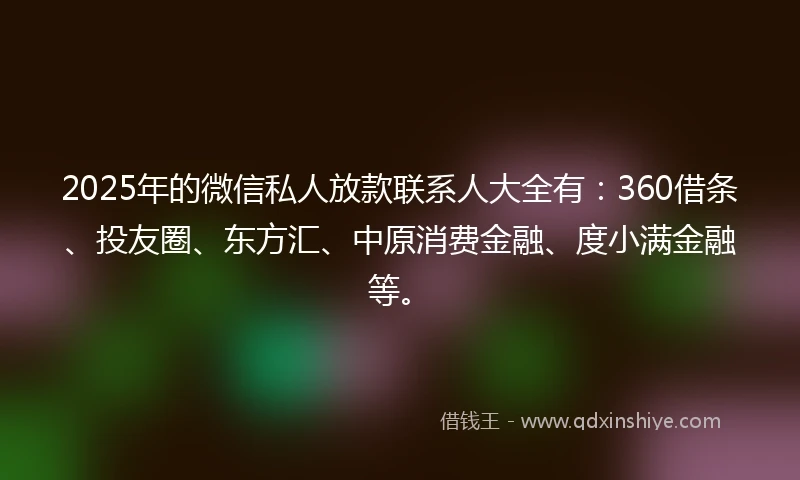 2025年的微信私人放款联系人大全有：360借条、投友圈、东方汇、中原消费金融、度小满金融等。