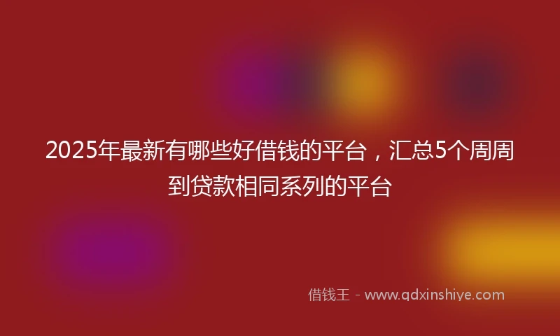 2025年最新有哪些好借钱的平台，汇总5个周周到贷款相同系列的平台
