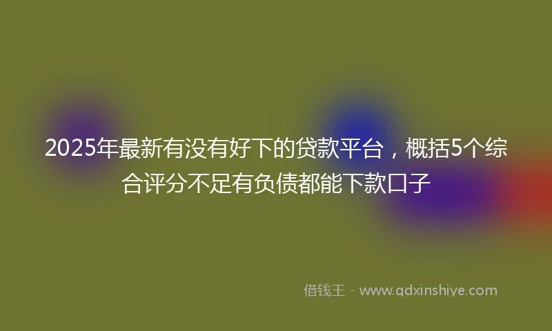 2025年最新有没有好下的贷款平台，概括5个综合评分不足有负债都能下款口子