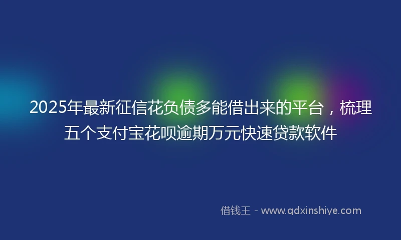 2025年最新征信花负债多能借出来的平台，梳理五个支付宝花呗逾期万元快速贷款软件