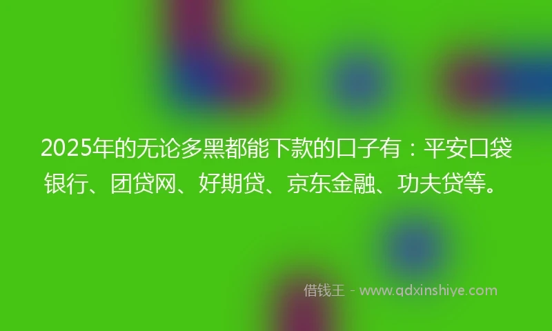 2025年的无论多黑都能下款的口子有：平安口袋银行、团贷网、好期贷、京东金融、功夫贷等。